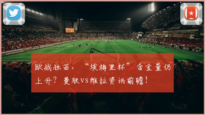 欧战独苗，“埃梅里杯”含金量仍上升？曼联vs维拉资讯前瞻！